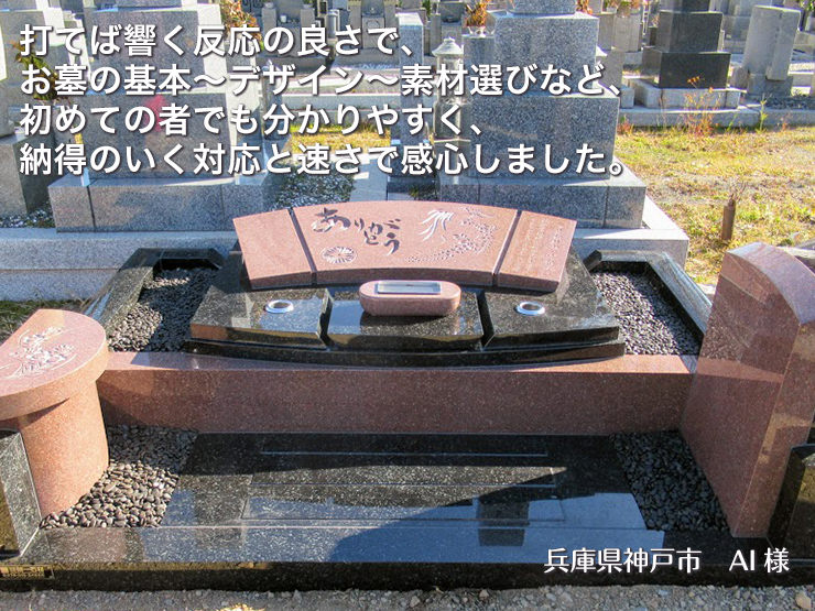 打てば響く反応の良さで、お墓の基本~デザイン~素材選びなど、初めての者でも分かりやすく、納得のいく対応と速さで感心しました。【兵庫県神戸市 AI様】
