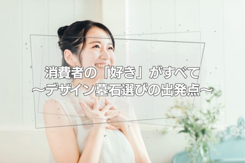 消費者の「好き」がすべて ～デザイン墓石選びの出発点～