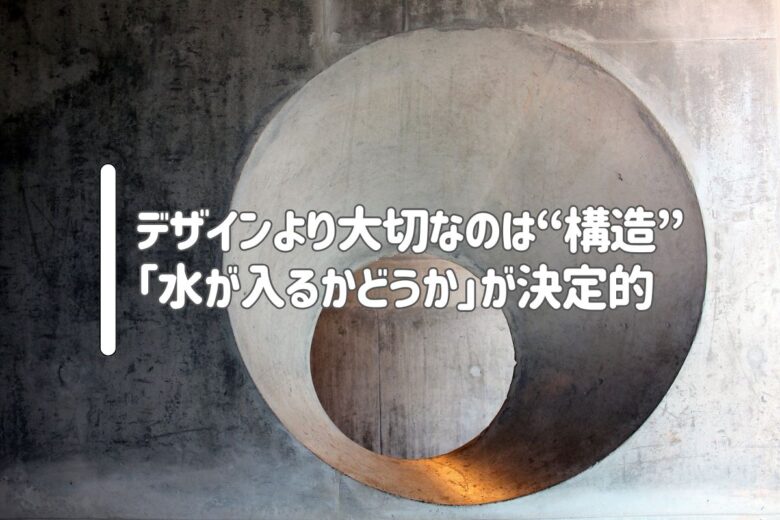 デザインより大切なのは“構造”|「水が入るかどうか」が決定的