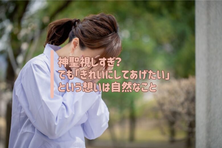 神聖視しすぎ？でも「きれいにしてあげたい」という想いは自然なこと