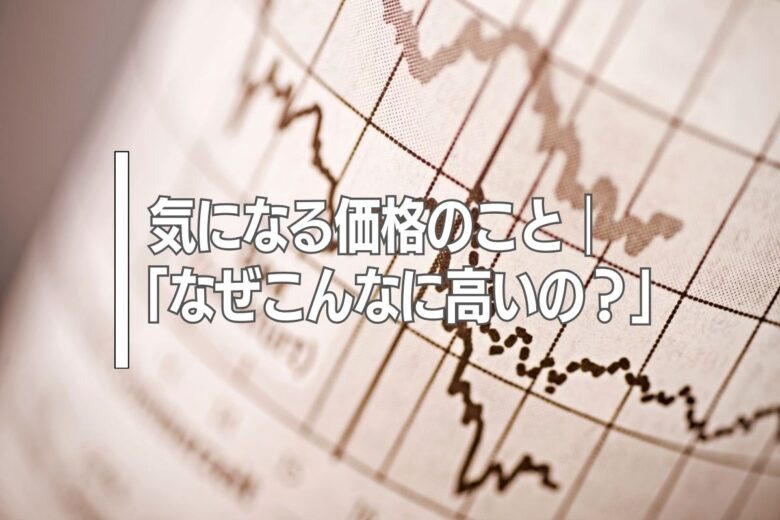 気になる価格のこと｜「なぜこんなに高いの？」