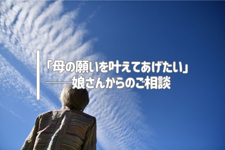 「母の願いを叶えてあげたい」──娘さんからのご相談